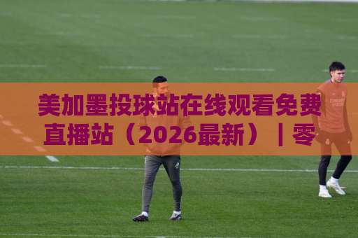 美加墨投球站在线观看免费直播站(2026最新)|零成本观赛全攻略,球迷必收藏! 美加墨投球站在线观看免费直播站(2026最新)|零成本观赛全攻略,球迷必收藏!