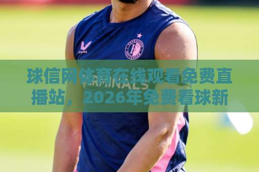 球信网体育在线观看免费直播站,2026年免费看球新选择!【球信网】真实体验分享 球信网体育在线观看免费直播站,2026年免费看球新选择!【球信网】真实体验分享