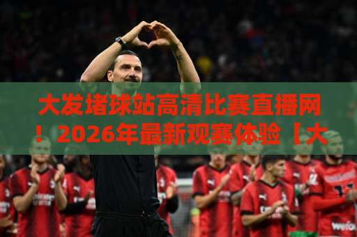 大发堵球站高清比赛直播网!2026年最新观赛体验【大发堵球站】完整实测 大发堵球站高清比赛直播网!2026年最新观赛体验【大发堵球站】完整实测