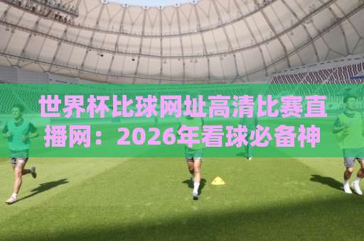世界杯比球网址高清比赛直播网:2026年看球必备神器【世界杯直播】指南 世界杯比球网址高清比赛直播网:2026年看球必备神器【世界杯直播】指南