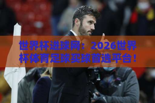世界杯进球网：2026世界杯体育足球买球首选平台！乐竞体育站完整攻略来了