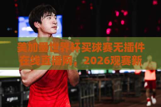 美加墨世界杯买球赛无插件在线直播网，2026观赛新选择！【美加墨世界杯】直播攻略