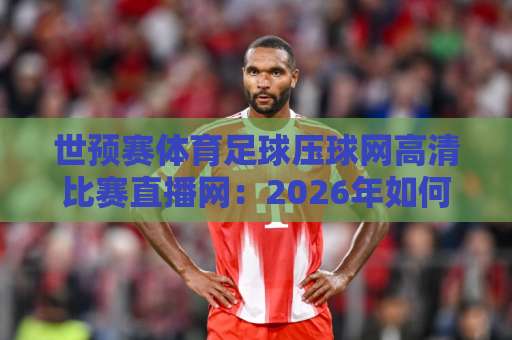 世预赛体育足球压球网高清比赛直播网:2026年如何选择靠谱的观赛平台?【球迷必看】 世预赛体育足球压球网高清比赛直播网:2026年如何选择靠谱的观赛平台?【球迷必看】