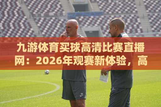 九游体育买球高清比赛直播网:2026年观赛新体验,高清流畅不卡顿【九游体育买球高清比赛直播网】 九游体育买球高清比赛直播网:2026年观赛新体验,高清流畅不卡顿【九游体育买球高清比赛直播网】