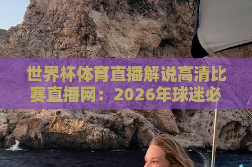 世界杯体育直播解说高清比赛直播网：2026年球迷必看的观赛新体验【世界杯直播】全攻略！
