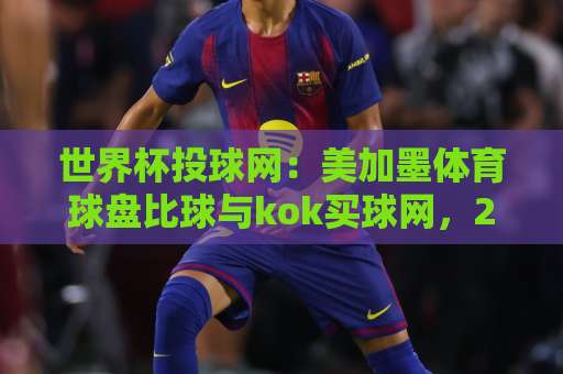 世界杯投球网：美加墨体育球盘比球与kok买球网，2026年观赛新体验！