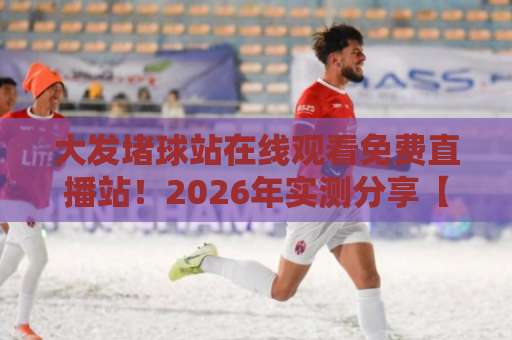 大发堵球站在线观看免费直播站！2026年实测分享【免费直播】避坑指南
