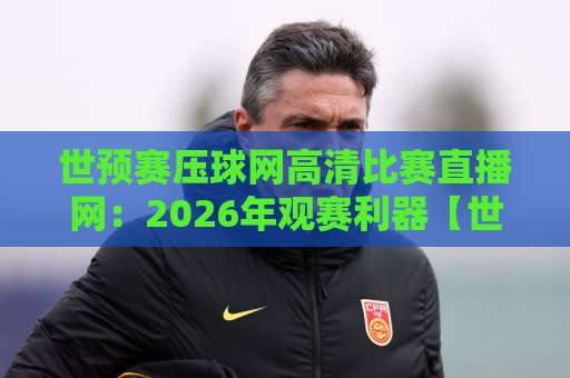 世预赛压球网高清比赛直播网：2026年观赛利器【世预赛】真实体验分享