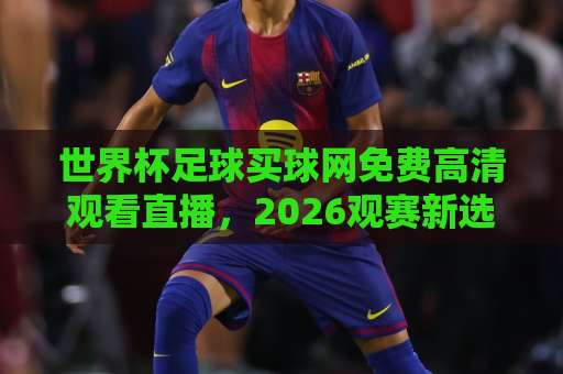 世界杯足球买球网免费高清观看直播,2026观赛新选择【世界杯足球买球网】体验指南 世界杯足球买球网免费高清观看直播,2026观赛新选择【世界杯足球买球网】体验指南