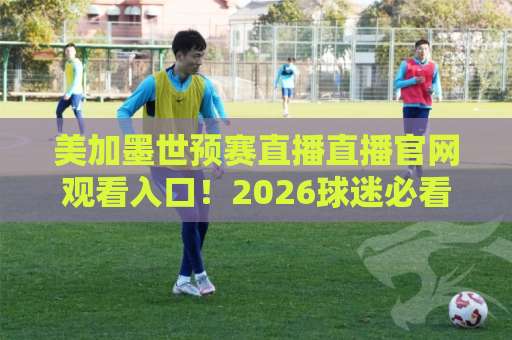 美加墨世预赛直播直播官网观看入口!2026球迷必看终极指南【官方入口】 美加墨世预赛直播直播官网观看入口!2026球迷必看终极指南【官方入口】