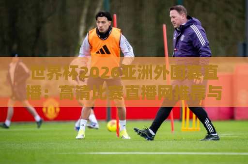 世界杯2026亚洲外围赛直播：高清比赛直播网推荐与观赛指南【2026世预赛】