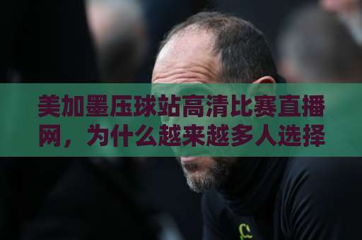 美加墨压球站高清比赛直播网,为什么越来越多人选择它?【美加墨压球站】高清体验全解析 美加墨压球站高清比赛直播网,为什么越来越多人选择它?【美加墨压球站】高清体验全解析