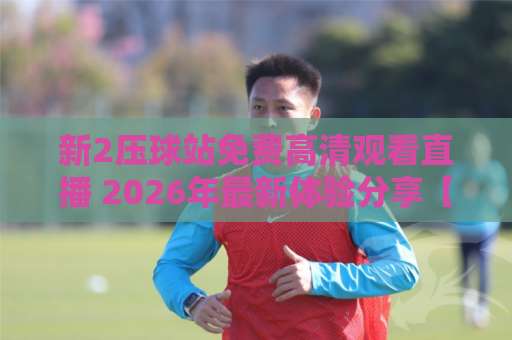 新2压球站免费高清观看直播 2026年最新体验分享【新2压球站】