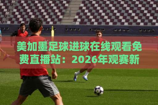 美加墨足球进球在线观看免费直播站：2026年观赛新选择，球迷必收