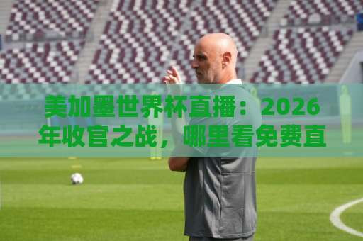 美加墨世界杯直播：2026年收官之战，哪里看免费直播？【世界杯外围直播在线观看免费直播站】实用指南