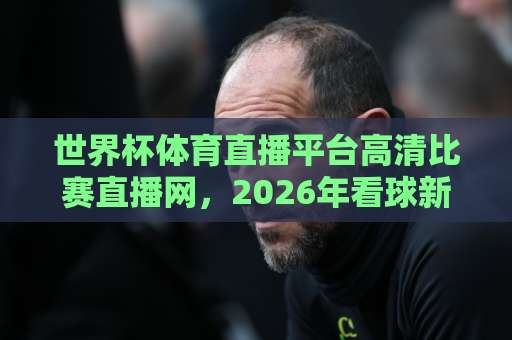 世界杯体育直播平台高清比赛直播网，2026年看球新选择！【世界杯体育直播平台】高清比赛直播网推荐