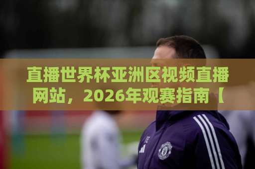 直播世界杯亚洲区视频直播网站，2026年观赛指南【高清免费】推荐