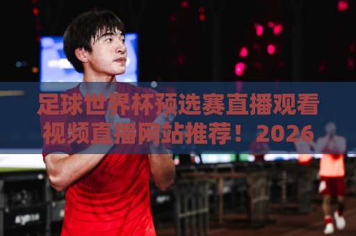 足球世界杯预选赛直播观看视频直播网站推荐！2026世预赛看球指南
