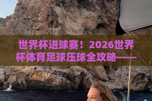 世界杯进球赛！2026世界杯体育足球压球全攻略——DB多宝体育网教你精准出击