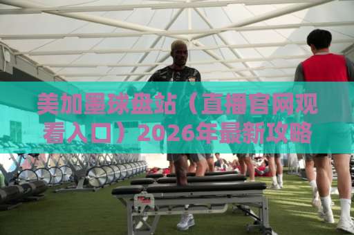 美加墨球盘站(直播官网观看入口)2026年最新攻略:别踩坑! 美加墨球盘站(直播官网观看入口)2026年最新攻略:别踩坑!