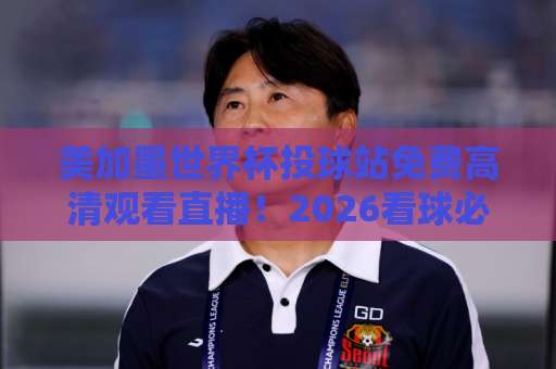 美加墨世界杯投球站免费高清观看直播!2026看球必备【美加墨世界杯】完整攻略来了 美加墨世界杯投球站免费高清观看直播!2026看球必备【美加墨世界杯】完整攻略来了