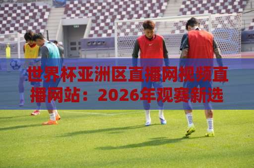 世界杯亚洲区直播网视频直播网站:2026年观赛新选择!【世界杯亚洲区直播】全攻略 世界杯亚洲区直播网视频直播网站:2026年观赛新选择!【世界杯亚洲区直播】全攻略