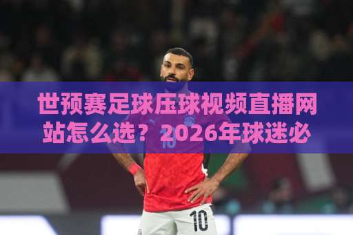 世预赛足球压球视频直播网站怎么选？2026年球迷必看的五大实用技巧【世预赛】