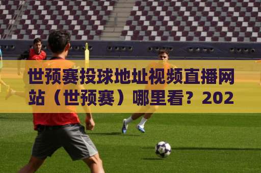 世预赛投球地址视频直播网站（世预赛）哪里看？2026年最新观赛指南！