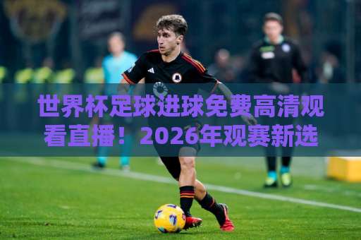世界杯足球进球免费高清观看直播！2026年观赛新选择【世界杯足球进球】无广告