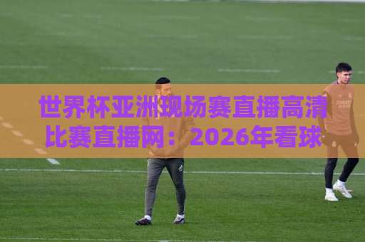 世界杯亚洲现场赛直播高清比赛直播网：2026年看球新选择【观赛指南】