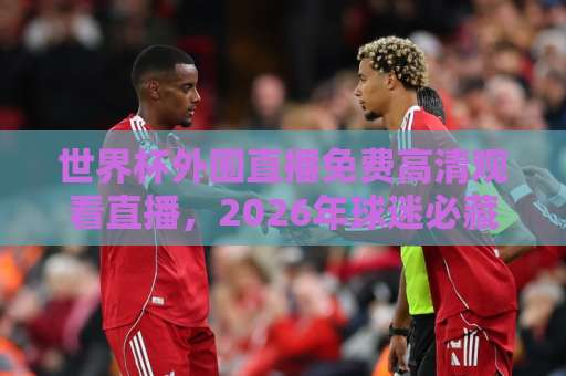 世界杯外围直播免费高清观看直播，2026年球迷必藏的观赛指南！【免费高清】