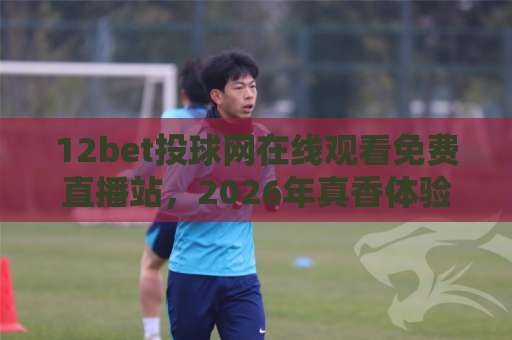 12bet投球网在线观看免费直播站，2026年真香体验全揭秘！【12bet投球网】实测推荐