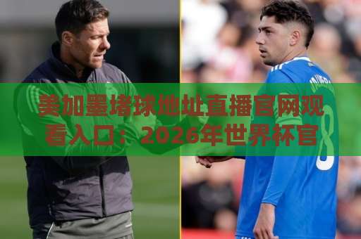 美加墨堵球地址直播官网观看入口：2026年世界杯官方观赛指南【权威推荐】
