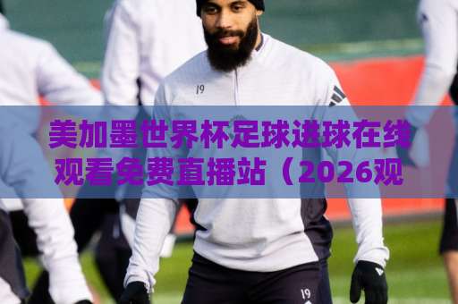 美加墨世界杯足球进球在线观看免费直播站(2026观赛指南) 四大平台实测对比 美加墨世界杯足球进球在线观看免费直播站(2026观赛指南) 四大平台实测对比