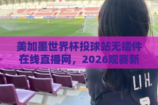 美加墨世界杯投球站无插件在线直播网，2026观赛新姿势（附避坑指南）