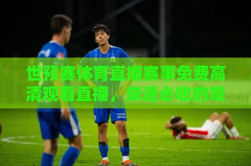世预赛体育直播赛事免费高清观看直播，球迷必收的观赛指南！