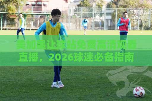 美加墨让球站免费高清观看直播,2026球迷必备指南! 美加墨让球站免费高清观看直播,2026球迷必备指南!