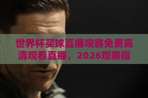 世界杯买球直播观赛免费高清观看直播，2026观赛指南来了！（世界杯买球直播）