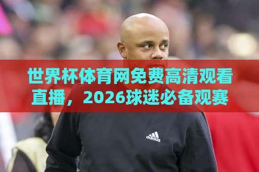 世界杯体育网免费高清观看直播,2026球迷必备观赛指南!(世界杯体育网) 世界杯体育网免费高清观看直播,2026球迷必备观赛指南!(世界杯体育网)