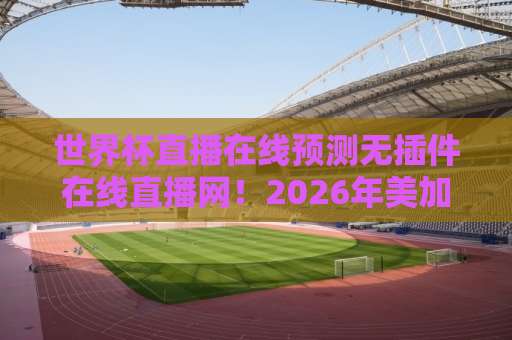 世界杯直播在线预测无插件在线直播网!2026年美加墨世界杯观赛全攻略【世界杯直播在线预测】 世界杯直播在线预测无插件在线直播网!2026年美加墨世界杯观赛全攻略【世界杯直播在线预测】