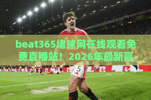 beat365堵球网在线观看免费直播站！2026年最新高清观赛体验【beat365堵球网】全面评测