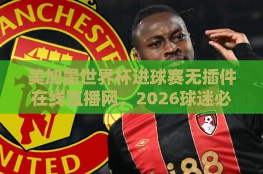 美加墨世界杯进球赛无插件在线直播网，2026球迷必看！【免费高清】零卡顿观赛指南