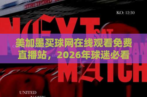 美加墨买球网在线观看免费直播站，2026年球迷必看指南！【超实用体验】
