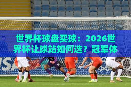 世界杯球盘买球：2026世界杯让球站如何选？冠军体育实战技巧解析