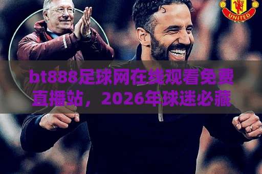 bt888足球网在线观看免费直播站，2026年球迷必藏的观赛神器【bt888足球网】实测体验