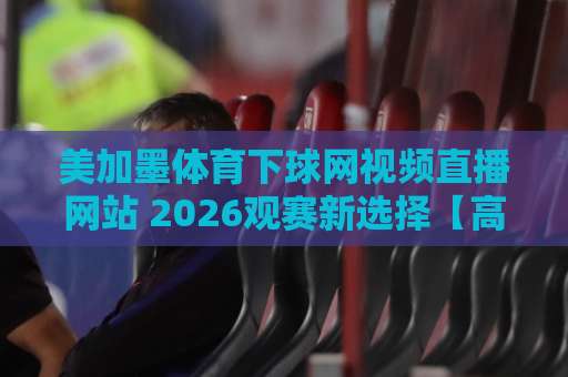 美加墨体育下球网视频直播网站 2026观赛新选择【高清流畅】