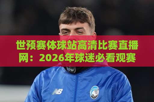 世预赛体球站高清比赛直播网：2026年球迷必看观赛平台【世预赛体球站】全面解析
