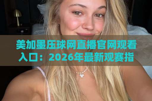 美加墨压球网直播官网观看入口：2026年最新观赛指南与实用技巧【2026体育】