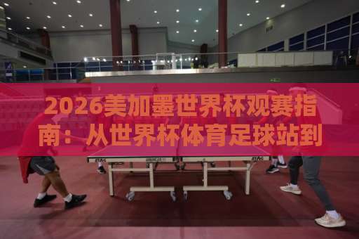 2026美加墨世界杯观赛指南：从世界杯体育足球站到比球网，我是这么玩转kok买球网的
