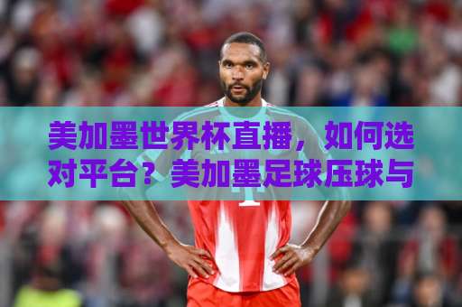 美加墨世界杯直播，如何选对平台？美加墨足球压球与谈球吧买球全攻略